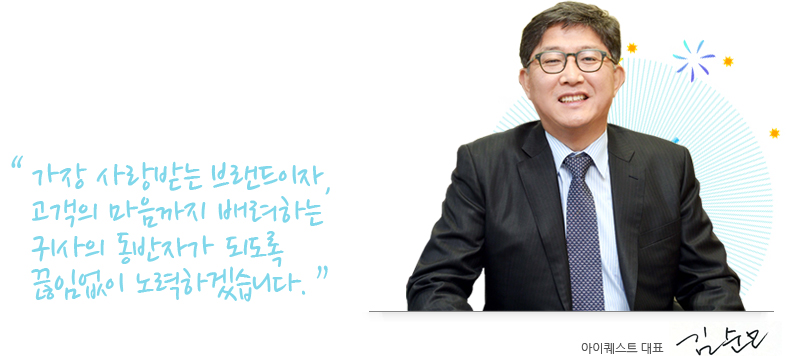 가장 사랑받는 브랜드이자, 고객의 마음까지 배려하는 귀사의 동반자가 되도록 끊임없이 노력하겠습니다. 아이퀘스트 대표 김순모