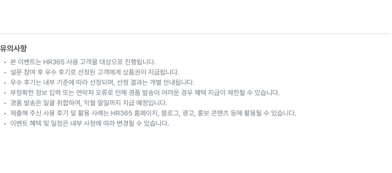 유의사항: 본 이벤트는 HR365 사용 고객을 대상으로 진행됩니다. 설문 참여 후 우수 후기로 선정된 고객에게 상품권이 지급됩니다. 우수 후기는 내부 기준에 따라 선정되며, 선정 결과는 개별 안내됩니다. 부정확한 정보 입력 또는 연락처 오류로 인해 경품 발송이 어려운 경우 혜택 지급이 제한될 수 있습니다. 제출해 주신 사용 후기 및 활용 사례는 HR365 홈페이지, 블로그, 광고, 홍보 컨텐츠 등에 활용될 수 있습니다. 이벤트 혜택 및 일정은 내부 사정에 따라 변경될 수 있습니다.